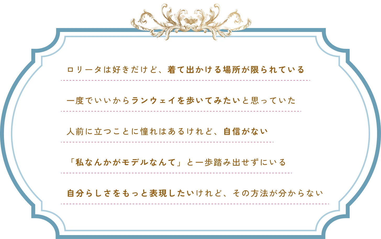 ロリータは好きだけど着て出かける場所が限られている。一度でいいからランウェイを歩いてみたい。人前に立つことに憧れはあるけれど自信がない。私なんかがモデルなんてと一歩踏み出せずにいる。自分らしさをもっと表現したいけれどその方法が分からない。